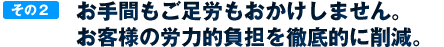 お手間もご足労もおかけしません。お客様の労力的負担を徹底的に削減。